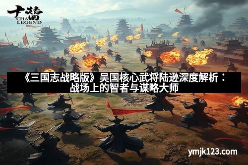 《三国志战略版》吴国核心武将陆逊深度解析：战场上的智者与谋略大师