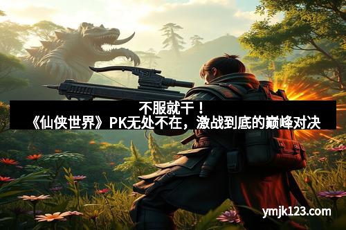 不服就干！《仙侠世界》PK无处不在，激战到底的巅峰对决